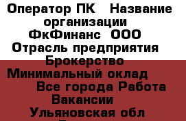 Оператор ПК › Название организации ­ ФкФинанс, ООО › Отрасль предприятия ­ Брокерство › Минимальный оклад ­ 20 000 - Все города Работа » Вакансии   . Ульяновская обл.,Барыш г.